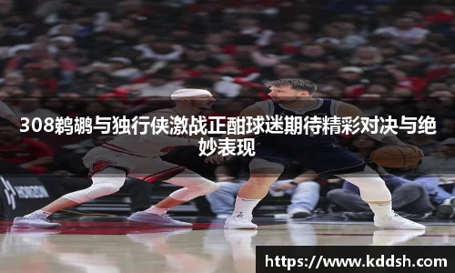 308鹈鹕与独行侠激战正酣球迷期待精彩对决与绝妙表现